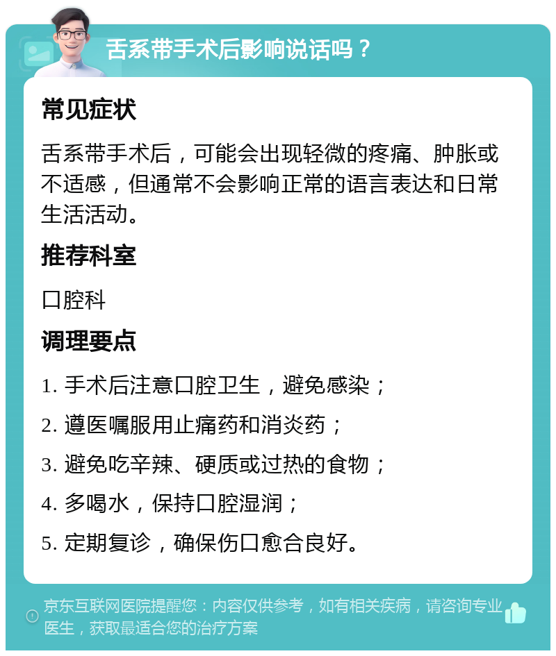 舌系带手术后影响说话吗？ 常见症状 舌系带手术后，可能会出现轻微的疼痛、肿胀或不适感，但通常不会影响正常的语言表达和日常生活活动。 推荐科室 口腔科 调理要点 1. 手术后注意口腔卫生，避免感染； 2. 遵医嘱服用止痛药和消炎药； 3. 避免吃辛辣、硬质或过热的食物； 4. 多喝水，保持口腔湿润； 5. 定期复诊，确保伤口愈合良好。