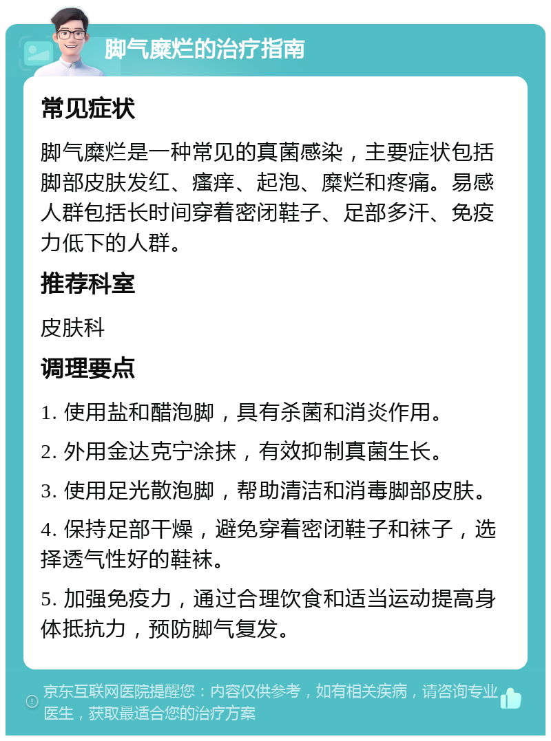 脚气糜烂的治疗指南 常见症状 脚气糜烂是一种常见的真菌感染，主要症状包括脚部皮肤发红、瘙痒、起泡、糜烂和疼痛。易感人群包括长时间穿着密闭鞋子、足部多汗、免疫力低下的人群。 推荐科室 皮肤科 调理要点 1. 使用盐和醋泡脚，具有杀菌和消炎作用。 2. 外用金达克宁涂抹，有效抑制真菌生长。 3. 使用足光散泡脚，帮助清洁和消毒脚部皮肤。 4. 保持足部干燥，避免穿着密闭鞋子和袜子，选择透气性好的鞋袜。 5. 加强免疫力，通过合理饮食和适当运动提高身体抵抗力，预防脚气复发。