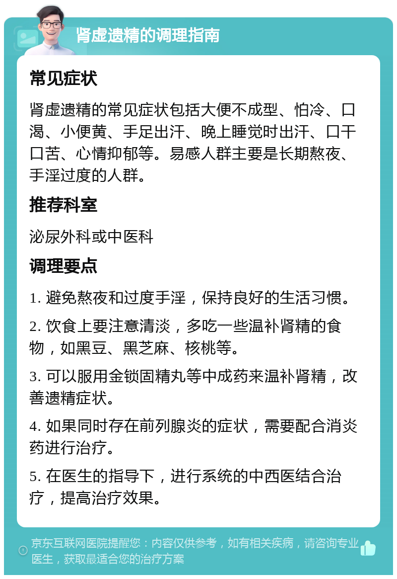 肾虚遗精的调理指南 常见症状 肾虚遗精的常见症状包括大便不成型、怕冷、口渴、小便黄、手足出汗、晚上睡觉时出汗、口干口苦、心情抑郁等。易感人群主要是长期熬夜、手淫过度的人群。 推荐科室 泌尿外科或中医科 调理要点 1. 避免熬夜和过度手淫，保持良好的生活习惯。 2. 饮食上要注意清淡，多吃一些温补肾精的食物，如黑豆、黑芝麻、核桃等。 3. 可以服用金锁固精丸等中成药来温补肾精，改善遗精症状。 4. 如果同时存在前列腺炎的症状，需要配合消炎药进行治疗。 5. 在医生的指导下，进行系统的中西医结合治疗，提高治疗效果。