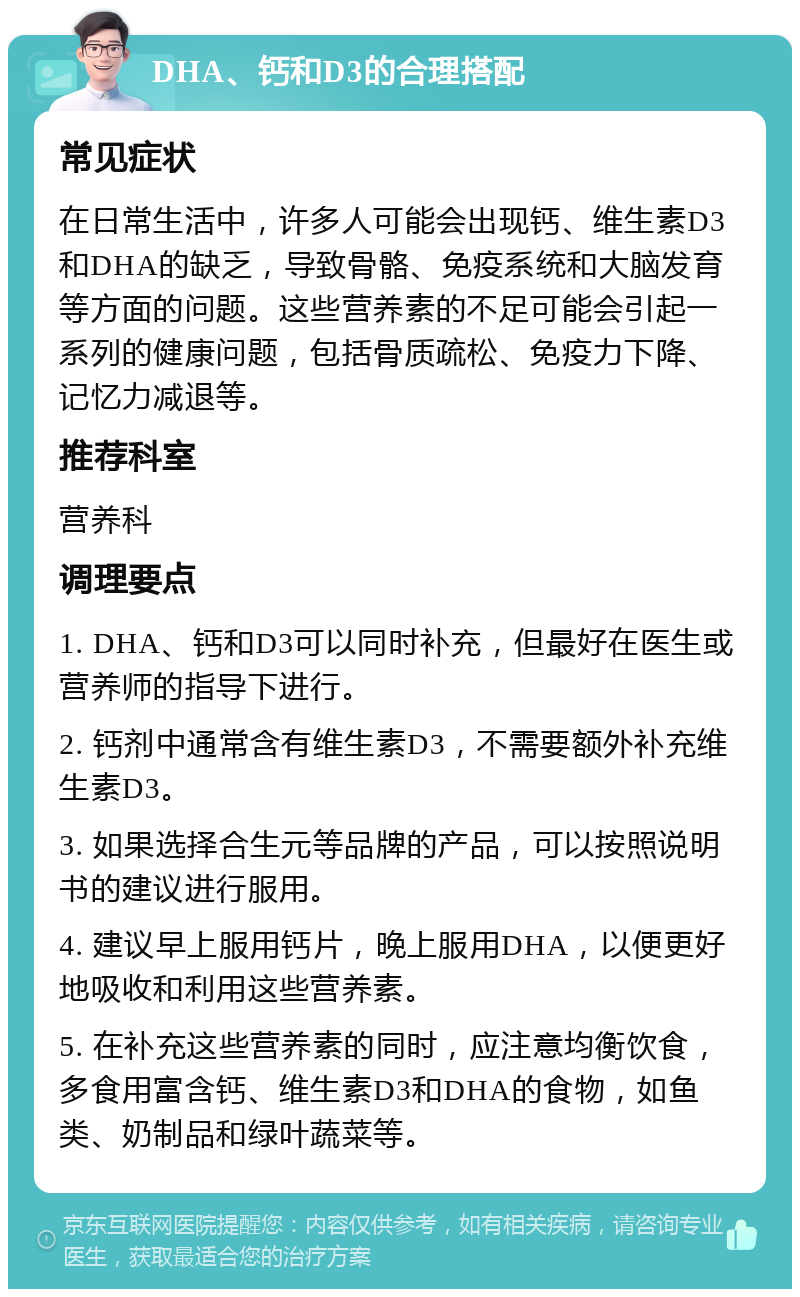 DHA、钙和D3的合理搭配 常见症状 在日常生活中，许多人可能会出现钙、维生素D3和DHA的缺乏，导致骨骼、免疫系统和大脑发育等方面的问题。这些营养素的不足可能会引起一系列的健康问题，包括骨质疏松、免疫力下降、记忆力减退等。 推荐科室 营养科 调理要点 1. DHA、钙和D3可以同时补充，但最好在医生或营养师的指导下进行。 2. 钙剂中通常含有维生素D3，不需要额外补充维生素D3。 3. 如果选择合生元等品牌的产品，可以按照说明书的建议进行服用。 4. 建议早上服用钙片，晚上服用DHA，以便更好地吸收和利用这些营养素。 5. 在补充这些营养素的同时，应注意均衡饮食，多食用富含钙、维生素D3和DHA的食物，如鱼类、奶制品和绿叶蔬菜等。