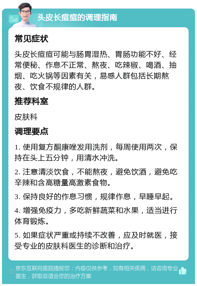 头皮长痘痘的调理指南 常见症状 头皮长痘痘可能与肠胃湿热、胃肠功能不好、经常便秘、作息不正常、熬夜、吃辣椒、喝酒、抽烟、吃火锅等因素有关，易感人群包括长期熬夜、饮食不规律的人群。 推荐科室 皮肤科 调理要点 1. 使用复方酮康唑发用洗剂，每周使用两次，保持在头上五分钟，用清水冲洗。 2. 注意清淡饮食，不能熬夜，避免饮酒，避免吃辛辣和含高糖量高激素食物。 3. 保持良好的作息习惯，规律作息，早睡早起。 4. 增强免疫力，多吃新鲜蔬菜和水果，适当进行体育锻炼。 5. 如果症状严重或持续不改善，应及时就医，接受专业的皮肤科医生的诊断和治疗。