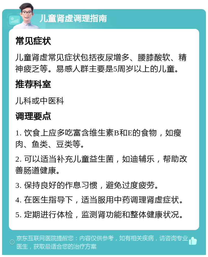 儿童肾虚调理指南 常见症状 儿童肾虚常见症状包括夜尿增多、腰膝酸软、精神疲乏等。易感人群主要是5周岁以上的儿童。 推荐科室 儿科或中医科 调理要点 1. 饮食上应多吃富含维生素B和E的食物，如瘦肉、鱼类、豆类等。 2. 可以适当补充儿童益生菌，如迪辅乐，帮助改善肠道健康。 3. 保持良好的作息习惯，避免过度疲劳。 4. 在医生指导下，适当服用中药调理肾虚症状。 5. 定期进行体检，监测肾功能和整体健康状况。