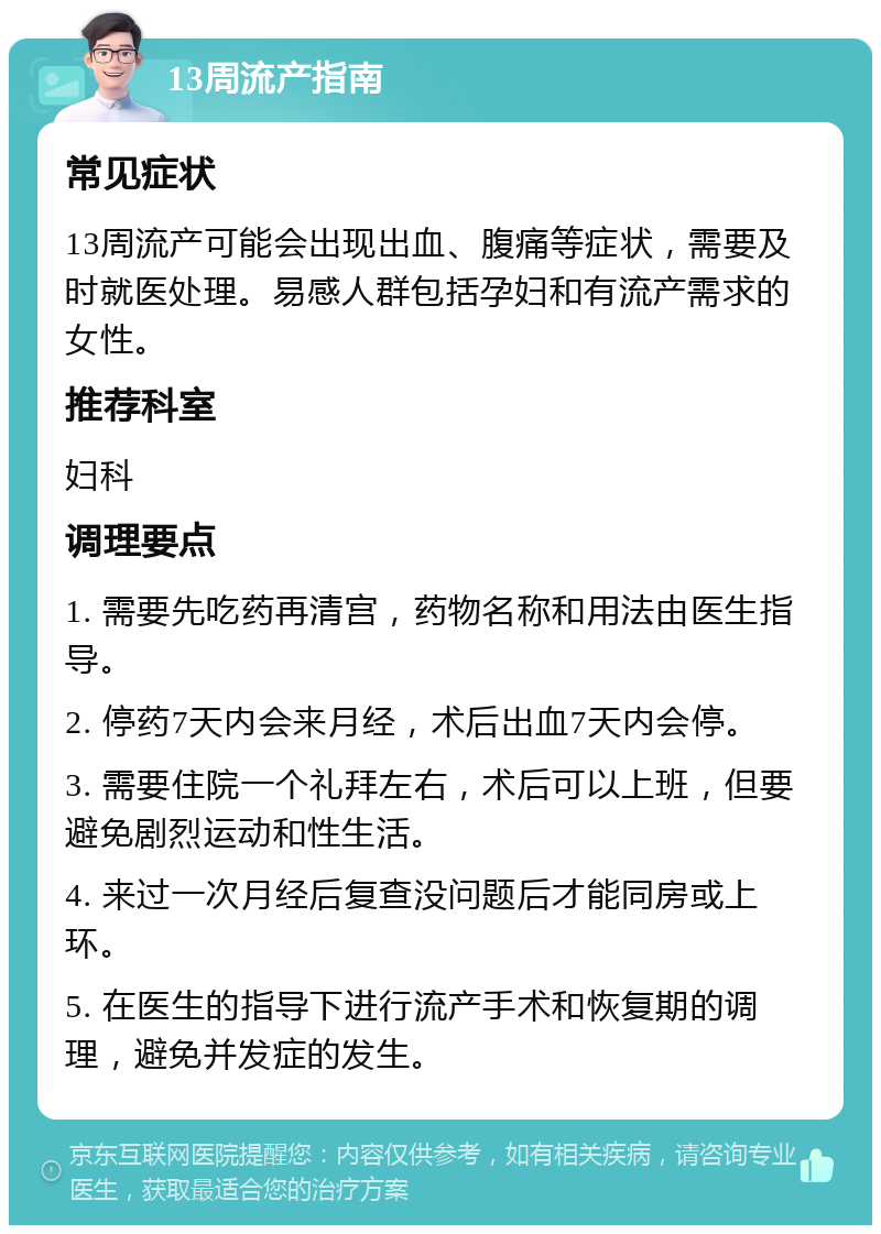 13周流产指南 常见症状 13周流产可能会出现出血、腹痛等症状，需要及时就医处理。易感人群包括孕妇和有流产需求的女性。 推荐科室 妇科 调理要点 1. 需要先吃药再清宫，药物名称和用法由医生指导。 2. 停药7天内会来月经，术后出血7天内会停。 3. 需要住院一个礼拜左右，术后可以上班，但要避免剧烈运动和性生活。 4. 来过一次月经后复查没问题后才能同房或上环。 5. 在医生的指导下进行流产手术和恢复期的调理，避免并发症的发生。