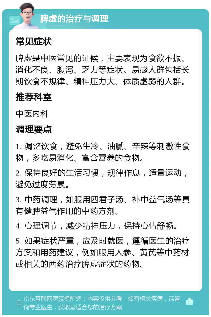 脾虚的治疗与调理 常见症状 脾虚是中医常见的证候，主要表现为食欲不振、消化不良、腹泻、乏力等症状。易感人群包括长期饮食不规律、精神压力大、体质虚弱的人群。 推荐科室 中医内科 调理要点 1. 调整饮食，避免生冷、油腻、辛辣等刺激性食物，多吃易消化、富含营养的食物。 2. 保持良好的生活习惯，规律作息，适量运动，避免过度劳累。 3. 中药调理，如服用四君子汤、补中益气汤等具有健脾益气作用的中药方剂。 4. 心理调节，减少精神压力，保持心情舒畅。 5. 如果症状严重，应及时就医，遵循医生的治疗方案和用药建议，例如服用人参、黄芪等中药材或相关的西药治疗脾虚症状的药物。