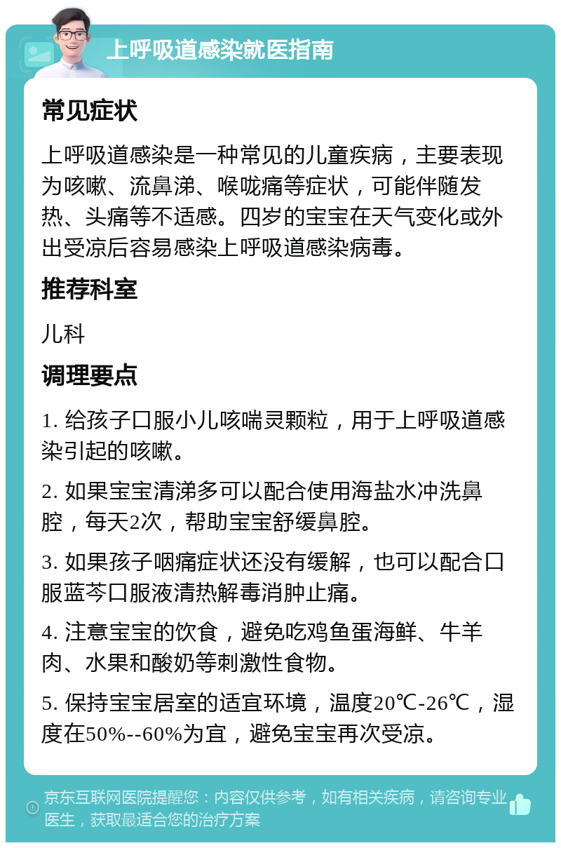 上呼吸道感染就医指南 常见症状 上呼吸道感染是一种常见的儿童疾病，主要表现为咳嗽、流鼻涕、喉咙痛等症状，可能伴随发热、头痛等不适感。四岁的宝宝在天气变化或外出受凉后容易感染上呼吸道感染病毒。 推荐科室 儿科 调理要点 1. 给孩子口服小儿咳喘灵颗粒，用于上呼吸道感染引起的咳嗽。 2. 如果宝宝清涕多可以配合使用海盐水冲洗鼻腔，每天2次，帮助宝宝舒缓鼻腔。 3. 如果孩子咽痛症状还没有缓解，也可以配合口服蓝芩口服液清热解毒消肿止痛。 4. 注意宝宝的饮食，避免吃鸡鱼蛋海鲜、牛羊肉、水果和酸奶等刺激性食物。 5. 保持宝宝居室的适宜环境，温度20℃-26℃，湿度在50%--60%为宜，避免宝宝再次受凉。