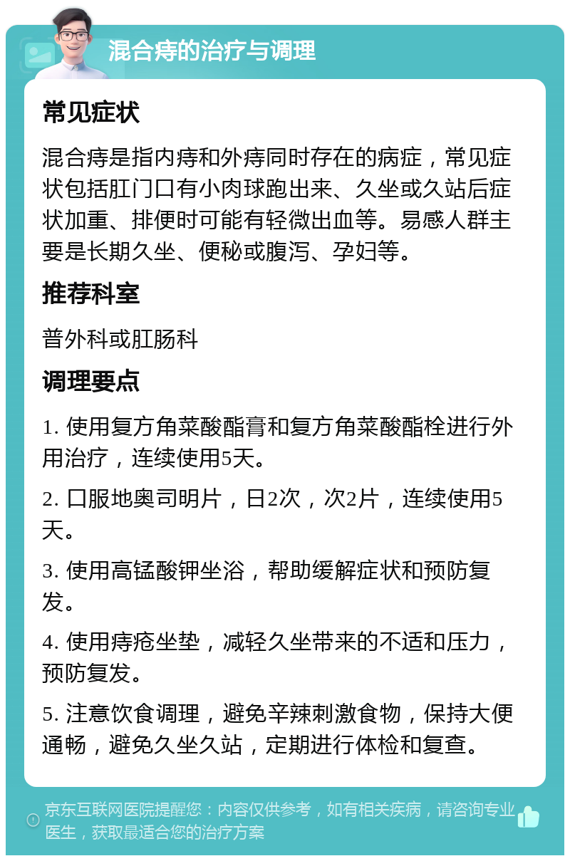 混合痔的治疗与调理 常见症状 混合痔是指内痔和外痔同时存在的病症，常见症状包括肛门口有小肉球跑出来、久坐或久站后症状加重、排便时可能有轻微出血等。易感人群主要是长期久坐、便秘或腹泻、孕妇等。 推荐科室 普外科或肛肠科 调理要点 1. 使用复方角菜酸酯膏和复方角菜酸酯栓进行外用治疗，连续使用5天。 2. 口服地奥司明片，日2次，次2片，连续使用5天。 3. 使用高锰酸钾坐浴，帮助缓解症状和预防复发。 4. 使用痔疮坐垫，减轻久坐带来的不适和压力，预防复发。 5. 注意饮食调理，避免辛辣刺激食物，保持大便通畅，避免久坐久站，定期进行体检和复查。