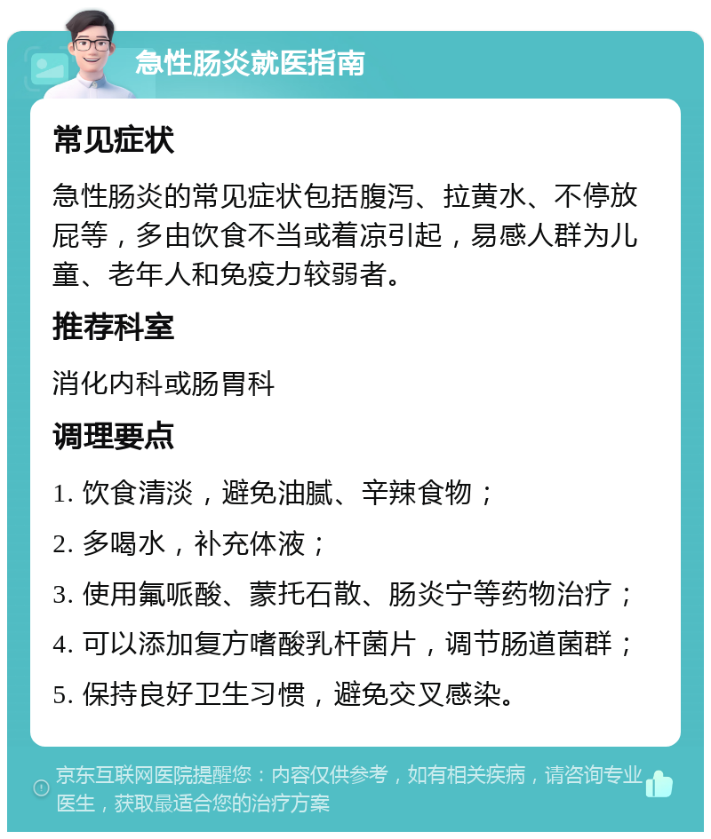 急性肠炎就医指南 常见症状 急性肠炎的常见症状包括腹泻、拉黄水、不停放屁等，多由饮食不当或着凉引起，易感人群为儿童、老年人和免疫力较弱者。 推荐科室 消化内科或肠胃科 调理要点 1. 饮食清淡，避免油腻、辛辣食物； 2. 多喝水，补充体液； 3. 使用氟哌酸、蒙托石散、肠炎宁等药物治疗； 4. 可以添加复方嗜酸乳杆菌片，调节肠道菌群； 5. 保持良好卫生习惯，避免交叉感染。