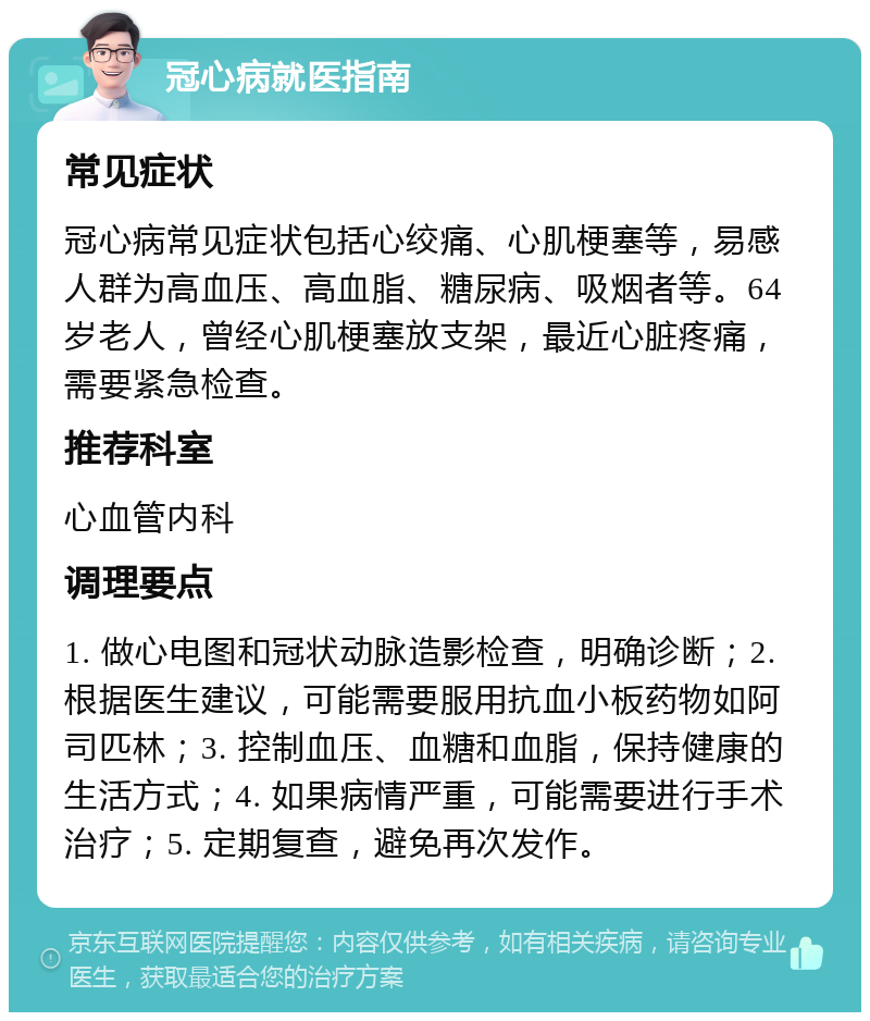 冠心病就医指南 常见症状 冠心病常见症状包括心绞痛、心肌梗塞等，易感人群为高血压、高血脂、糖尿病、吸烟者等。64岁老人，曾经心肌梗塞放支架，最近心脏疼痛，需要紧急检查。 推荐科室 心血管内科 调理要点 1. 做心电图和冠状动脉造影检查，明确诊断；2. 根据医生建议，可能需要服用抗血小板药物如阿司匹林；3. 控制血压、血糖和血脂，保持健康的生活方式；4. 如果病情严重，可能需要进行手术治疗；5. 定期复查，避免再次发作。