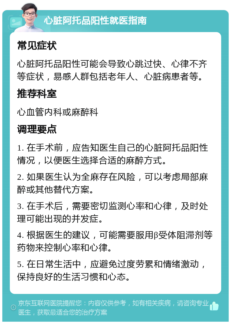 心脏阿托品阳性就医指南 常见症状 心脏阿托品阳性可能会导致心跳过快、心律不齐等症状，易感人群包括老年人、心脏病患者等。 推荐科室 心血管内科或麻醉科 调理要点 1. 在手术前，应告知医生自己的心脏阿托品阳性情况，以便医生选择合适的麻醉方式。 2. 如果医生认为全麻存在风险，可以考虑局部麻醉或其他替代方案。 3. 在手术后，需要密切监测心率和心律，及时处理可能出现的并发症。 4. 根据医生的建议，可能需要服用β受体阻滞剂等药物来控制心率和心律。 5. 在日常生活中，应避免过度劳累和情绪激动，保持良好的生活习惯和心态。