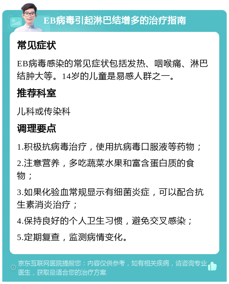 EB病毒引起淋巴结增多的治疗指南 常见症状 EB病毒感染的常见症状包括发热、咽喉痛、淋巴结肿大等。14岁的儿童是易感人群之一。 推荐科室 儿科或传染科 调理要点 1.积极抗病毒治疗，使用抗病毒口服液等药物； 2.注意营养，多吃蔬菜水果和富含蛋白质的食物； 3.如果化验血常规显示有细菌炎症，可以配合抗生素消炎治疗； 4.保持良好的个人卫生习惯，避免交叉感染； 5.定期复查，监测病情变化。