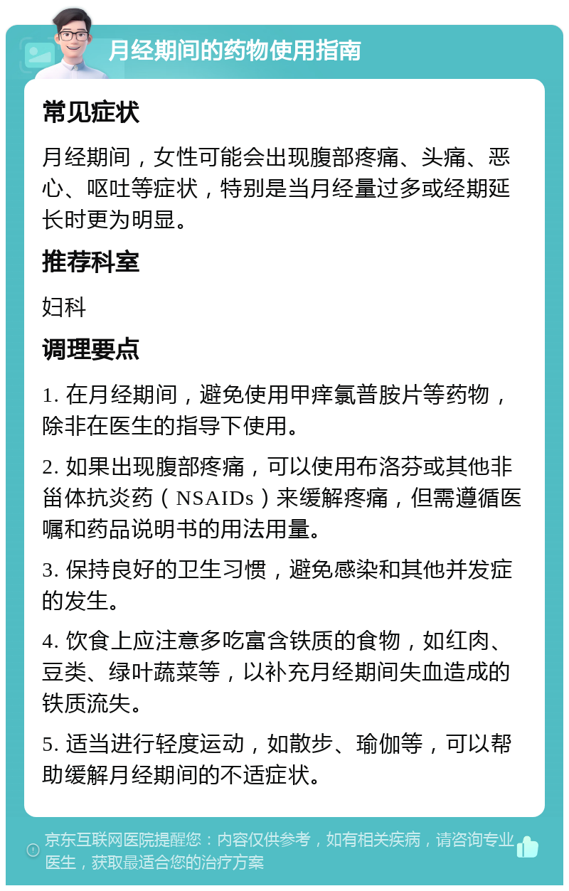 月经期间的药物使用指南 常见症状 月经期间，女性可能会出现腹部疼痛、头痛、恶心、呕吐等症状，特别是当月经量过多或经期延长时更为明显。 推荐科室 妇科 调理要点 1. 在月经期间，避免使用甲痒氯普胺片等药物，除非在医生的指导下使用。 2. 如果出现腹部疼痛，可以使用布洛芬或其他非甾体抗炎药（NSAIDs）来缓解疼痛，但需遵循医嘱和药品说明书的用法用量。 3. 保持良好的卫生习惯，避免感染和其他并发症的发生。 4. 饮食上应注意多吃富含铁质的食物，如红肉、豆类、绿叶蔬菜等，以补充月经期间失血造成的铁质流失。 5. 适当进行轻度运动，如散步、瑜伽等，可以帮助缓解月经期间的不适症状。