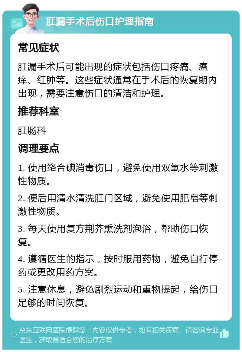 肛漏手术后伤口护理指南 常见症状 肛漏手术后可能出现的症状包括伤口疼痛、瘙痒、红肿等。这些症状通常在手术后的恢复期内出现，需要注意伤口的清洁和护理。 推荐科室 肛肠科 调理要点 1. 使用络合碘消毒伤口，避免使用双氧水等刺激性物质。 2. 便后用清水清洗肛门区域，避免使用肥皂等刺激性物质。 3. 每天使用复方荆芥熏洗剂泡浴，帮助伤口恢复。 4. 遵循医生的指示，按时服用药物，避免自行停药或更改用药方案。 5. 注意休息，避免剧烈运动和重物提起，给伤口足够的时间恢复。