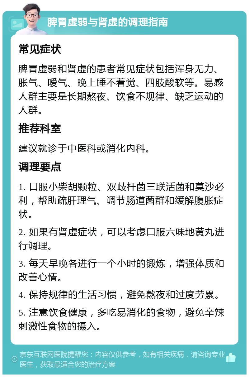 脾胃虚弱与肾虚的调理指南 常见症状 脾胃虚弱和肾虚的患者常见症状包括浑身无力、胀气、嗳气、晚上睡不着觉、四肢酸软等。易感人群主要是长期熬夜、饮食不规律、缺乏运动的人群。 推荐科室 建议就诊于中医科或消化内科。 调理要点 1. 口服小柴胡颗粒、双歧杆菌三联活菌和莫沙必利，帮助疏肝理气、调节肠道菌群和缓解腹胀症状。 2. 如果有肾虚症状，可以考虑口服六味地黄丸进行调理。 3. 每天早晚各进行一个小时的锻炼，增强体质和改善心情。 4. 保持规律的生活习惯，避免熬夜和过度劳累。 5. 注意饮食健康，多吃易消化的食物，避免辛辣刺激性食物的摄入。