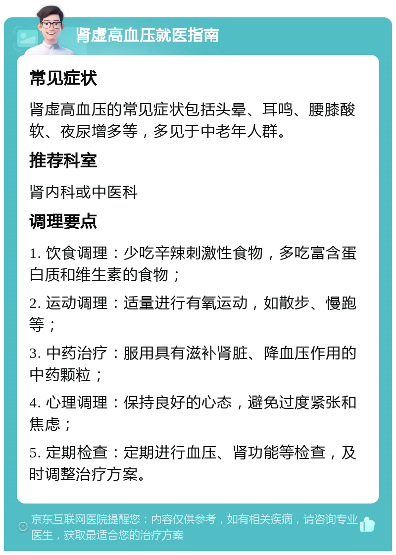 肾虚高血压就医指南 常见症状 肾虚高血压的常见症状包括头晕、耳鸣、腰膝酸软、夜尿增多等，多见于中老年人群。 推荐科室 肾内科或中医科 调理要点 1. 饮食调理：少吃辛辣刺激性食物，多吃富含蛋白质和维生素的食物； 2. 运动调理：适量进行有氧运动，如散步、慢跑等； 3. 中药治疗：服用具有滋补肾脏、降血压作用的中药颗粒； 4. 心理调理：保持良好的心态，避免过度紧张和焦虑； 5. 定期检查：定期进行血压、肾功能等检查，及时调整治疗方案。