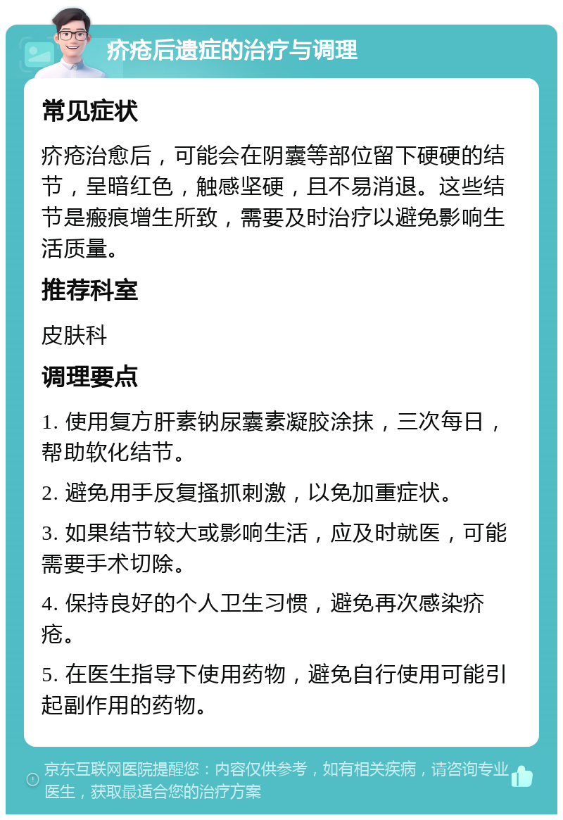 疥疮后遗症的治疗与调理 常见症状 疥疮治愈后，可能会在阴囊等部位留下硬硬的结节，呈暗红色，触感坚硬，且不易消退。这些结节是瘢痕增生所致，需要及时治疗以避免影响生活质量。 推荐科室 皮肤科 调理要点 1. 使用复方肝素钠尿囊素凝胶涂抹，三次每日，帮助软化结节。 2. 避免用手反复搔抓刺激，以免加重症状。 3. 如果结节较大或影响生活，应及时就医，可能需要手术切除。 4. 保持良好的个人卫生习惯，避免再次感染疥疮。 5. 在医生指导下使用药物，避免自行使用可能引起副作用的药物。