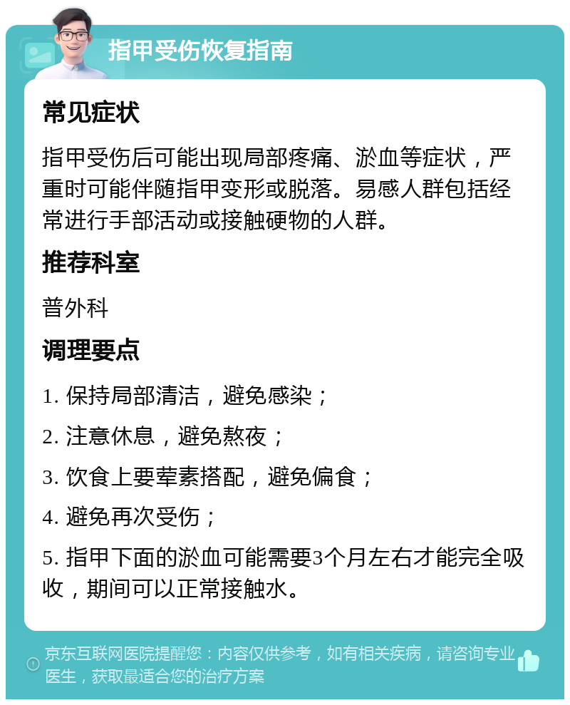 指甲受伤恢复指南 常见症状 指甲受伤后可能出现局部疼痛、淤血等症状，严重时可能伴随指甲变形或脱落。易感人群包括经常进行手部活动或接触硬物的人群。 推荐科室 普外科 调理要点 1. 保持局部清洁，避免感染； 2. 注意休息，避免熬夜； 3. 饮食上要荤素搭配，避免偏食； 4. 避免再次受伤； 5. 指甲下面的淤血可能需要3个月左右才能完全吸收，期间可以正常接触水。