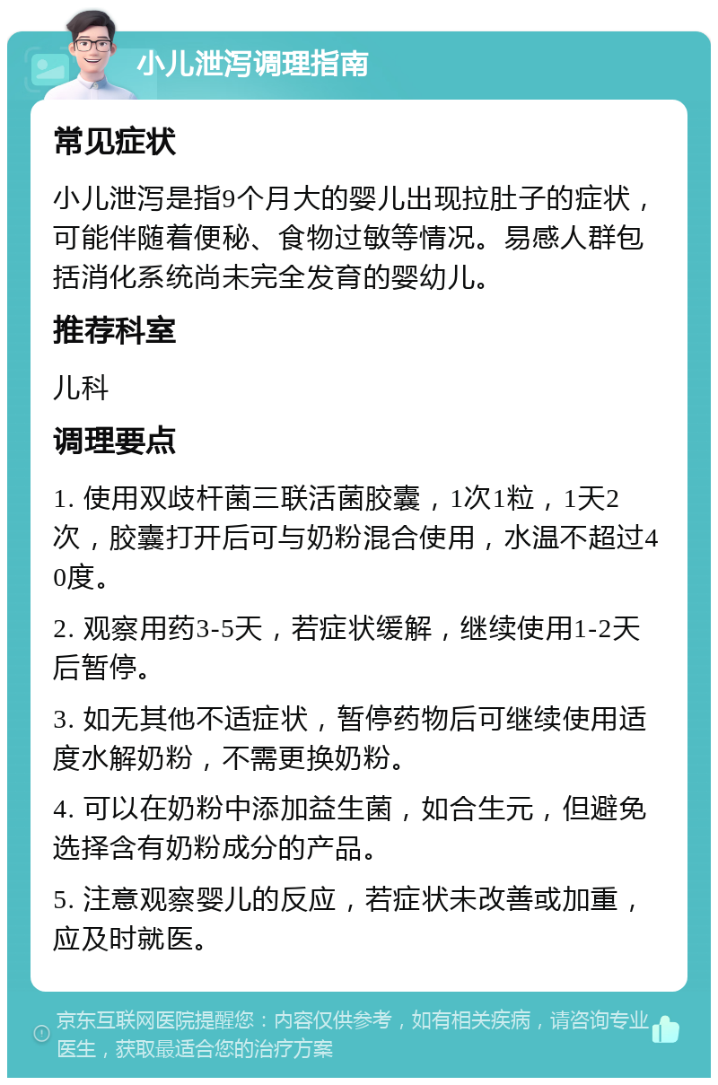 小儿泄泻调理指南 常见症状 小儿泄泻是指9个月大的婴儿出现拉肚子的症状，可能伴随着便秘、食物过敏等情况。易感人群包括消化系统尚未完全发育的婴幼儿。 推荐科室 儿科 调理要点 1. 使用双歧杆菌三联活菌胶囊，1次1粒，1天2次，胶囊打开后可与奶粉混合使用，水温不超过40度。 2. 观察用药3-5天，若症状缓解，继续使用1-2天后暂停。 3. 如无其他不适症状，暂停药物后可继续使用适度水解奶粉，不需更换奶粉。 4. 可以在奶粉中添加益生菌，如合生元，但避免选择含有奶粉成分的产品。 5. 注意观察婴儿的反应，若症状未改善或加重，应及时就医。