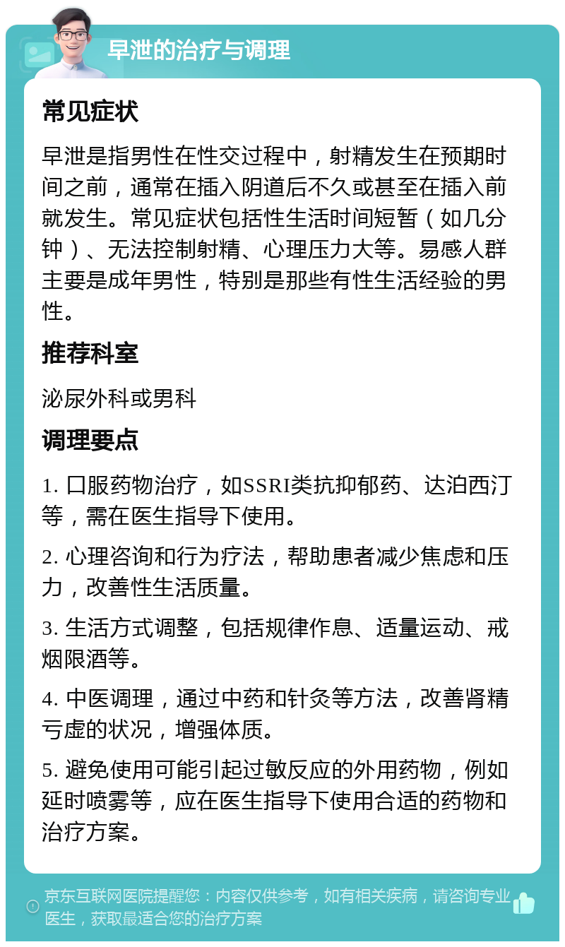 早泄的治疗与调理 常见症状 早泄是指男性在性交过程中，射精发生在预期时间之前，通常在插入阴道后不久或甚至在插入前就发生。常见症状包括性生活时间短暂（如几分钟）、无法控制射精、心理压力大等。易感人群主要是成年男性，特别是那些有性生活经验的男性。 推荐科室 泌尿外科或男科 调理要点 1. 口服药物治疗，如SSRI类抗抑郁药、达泊西汀等，需在医生指导下使用。 2. 心理咨询和行为疗法，帮助患者减少焦虑和压力，改善性生活质量。 3. 生活方式调整，包括规律作息、适量运动、戒烟限酒等。 4. 中医调理，通过中药和针灸等方法，改善肾精亏虚的状况，增强体质。 5. 避免使用可能引起过敏反应的外用药物，例如延时喷雾等，应在医生指导下使用合适的药物和治疗方案。