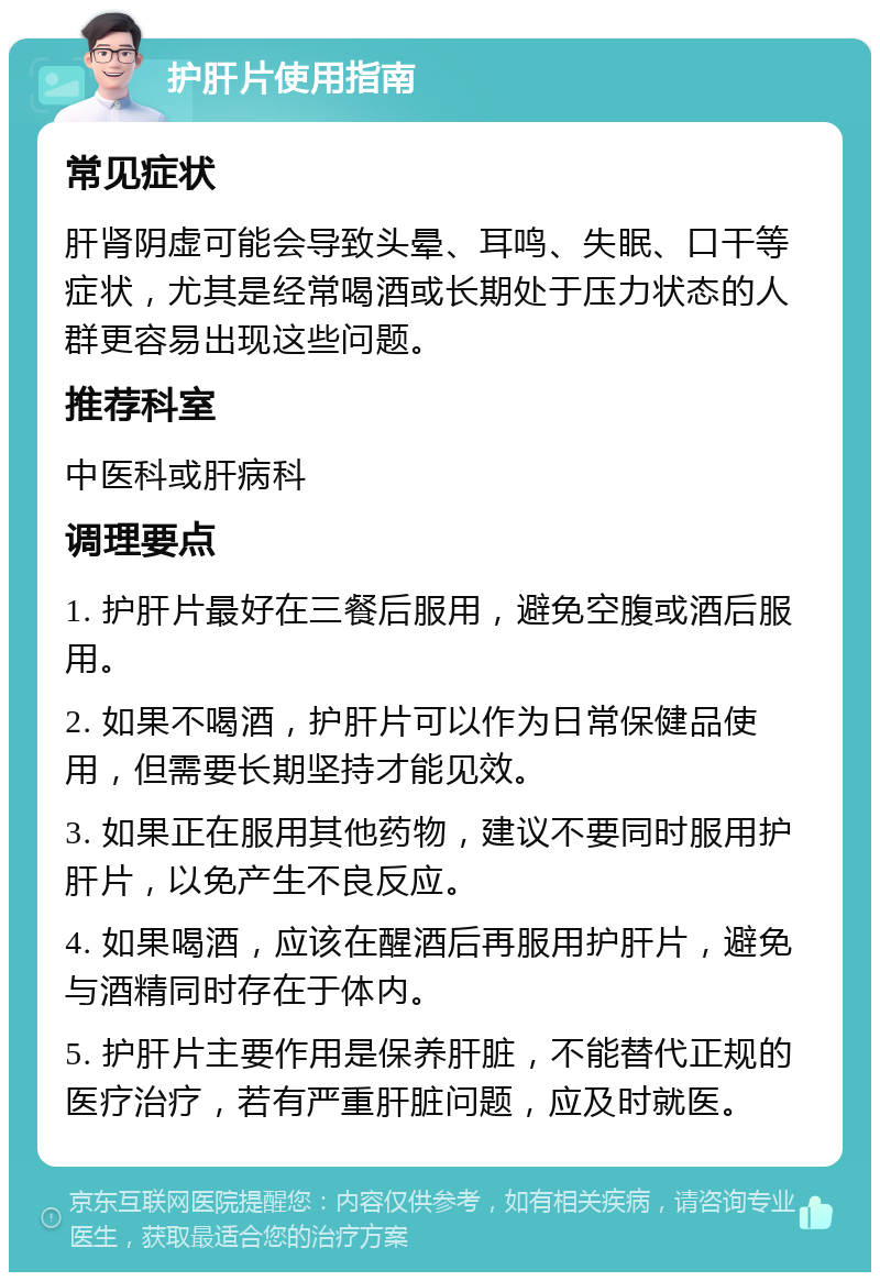 护肝片使用指南 常见症状 肝肾阴虚可能会导致头晕、耳鸣、失眠、口干等症状，尤其是经常喝酒或长期处于压力状态的人群更容易出现这些问题。 推荐科室 中医科或肝病科 调理要点 1. 护肝片最好在三餐后服用，避免空腹或酒后服用。 2. 如果不喝酒，护肝片可以作为日常保健品使用，但需要长期坚持才能见效。 3. 如果正在服用其他药物，建议不要同时服用护肝片，以免产生不良反应。 4. 如果喝酒，应该在醒酒后再服用护肝片，避免与酒精同时存在于体内。 5. 护肝片主要作用是保养肝脏，不能替代正规的医疗治疗，若有严重肝脏问题，应及时就医。