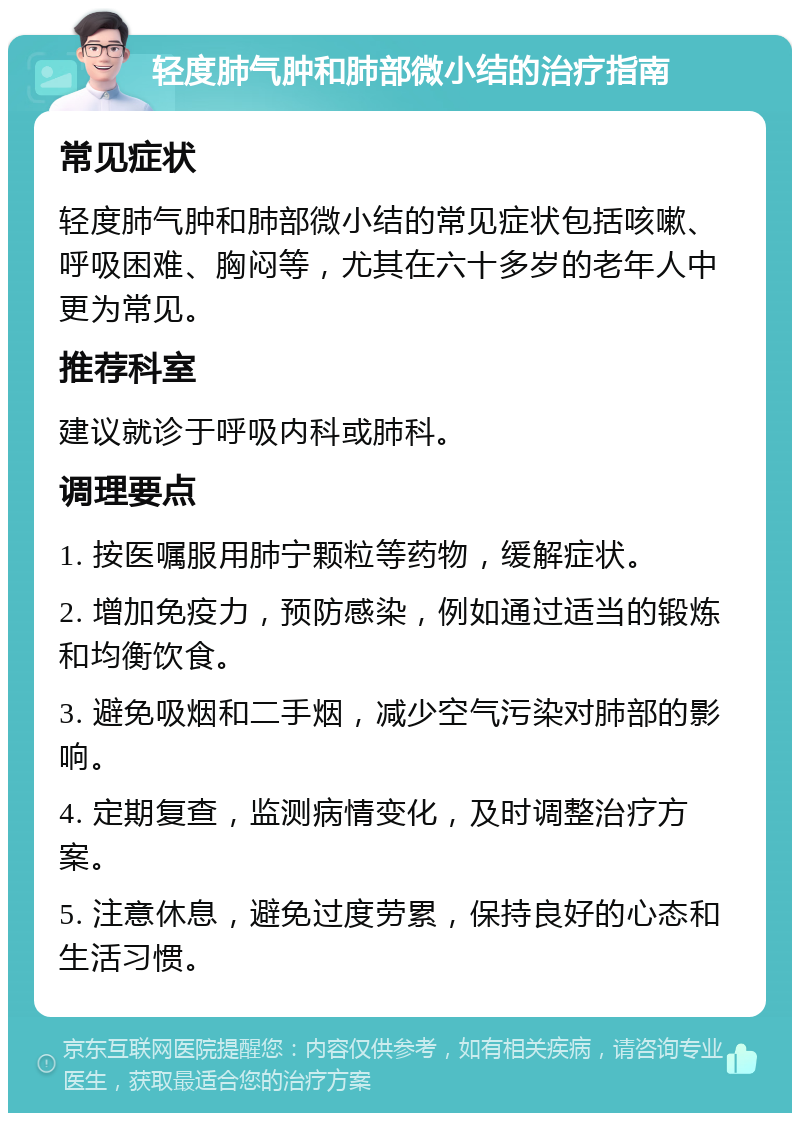 轻度肺气肿和肺部微小结的治疗指南 常见症状 轻度肺气肿和肺部微小结的常见症状包括咳嗽、呼吸困难、胸闷等，尤其在六十多岁的老年人中更为常见。 推荐科室 建议就诊于呼吸内科或肺科。 调理要点 1. 按医嘱服用肺宁颗粒等药物，缓解症状。 2. 增加免疫力，预防感染，例如通过适当的锻炼和均衡饮食。 3. 避免吸烟和二手烟，减少空气污染对肺部的影响。 4. 定期复查，监测病情变化，及时调整治疗方案。 5. 注意休息，避免过度劳累，保持良好的心态和生活习惯。