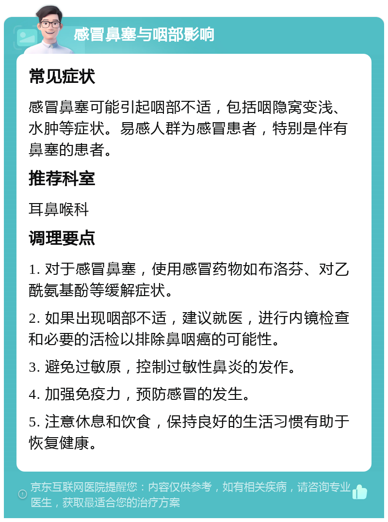 感冒鼻塞与咽部影响 常见症状 感冒鼻塞可能引起咽部不适，包括咽隐窝变浅、水肿等症状。易感人群为感冒患者，特别是伴有鼻塞的患者。 推荐科室 耳鼻喉科 调理要点 1. 对于感冒鼻塞，使用感冒药物如布洛芬、对乙酰氨基酚等缓解症状。 2. 如果出现咽部不适，建议就医，进行内镜检查和必要的活检以排除鼻咽癌的可能性。 3. 避免过敏原，控制过敏性鼻炎的发作。 4. 加强免疫力，预防感冒的发生。 5. 注意休息和饮食，保持良好的生活习惯有助于恢复健康。