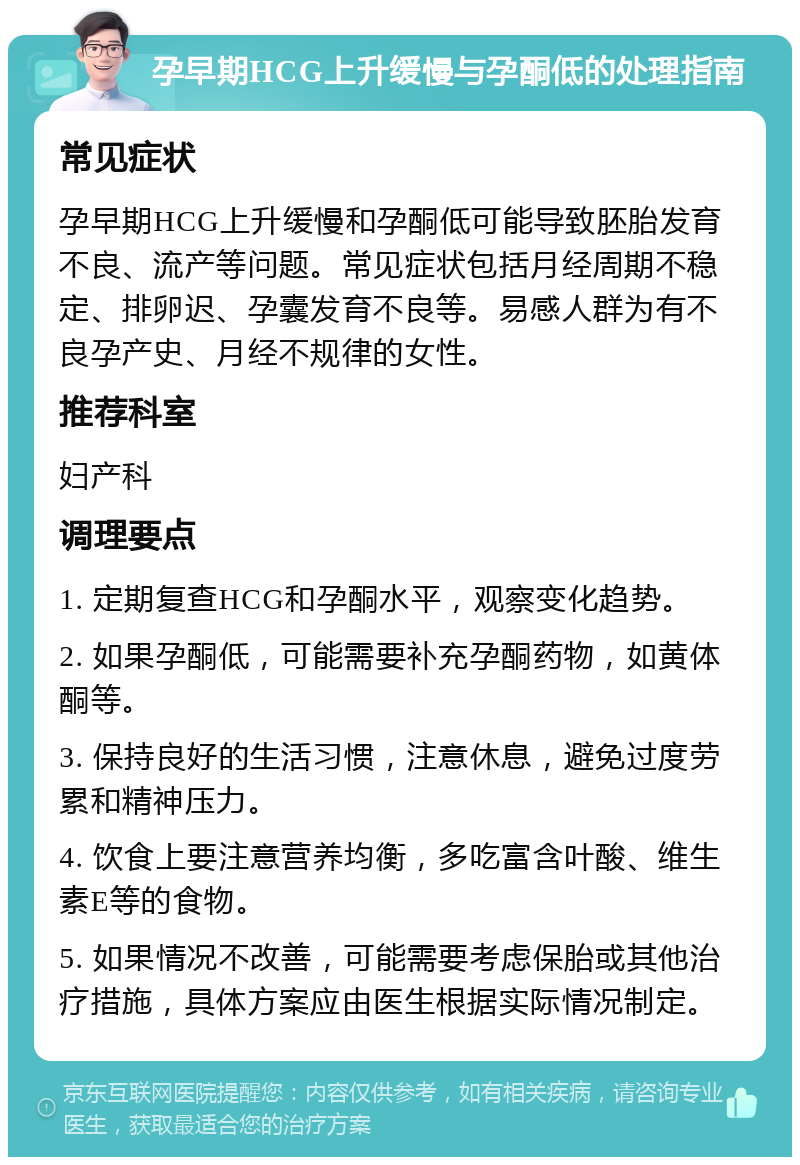 孕早期HCG上升缓慢与孕酮低的处理指南 常见症状 孕早期HCG上升缓慢和孕酮低可能导致胚胎发育不良、流产等问题。常见症状包括月经周期不稳定、排卵迟、孕囊发育不良等。易感人群为有不良孕产史、月经不规律的女性。 推荐科室 妇产科 调理要点 1. 定期复查HCG和孕酮水平，观察变化趋势。 2. 如果孕酮低，可能需要补充孕酮药物，如黄体酮等。 3. 保持良好的生活习惯，注意休息，避免过度劳累和精神压力。 4. 饮食上要注意营养均衡，多吃富含叶酸、维生素E等的食物。 5. 如果情况不改善，可能需要考虑保胎或其他治疗措施，具体方案应由医生根据实际情况制定。