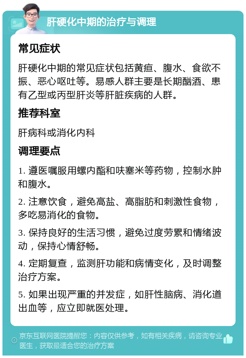 肝硬化中期的治疗与调理 常见症状 肝硬化中期的常见症状包括黄疸、腹水、食欲不振、恶心呕吐等。易感人群主要是长期酗酒、患有乙型或丙型肝炎等肝脏疾病的人群。 推荐科室 肝病科或消化内科 调理要点 1. 遵医嘱服用螺内酯和呋塞米等药物，控制水肿和腹水。 2. 注意饮食，避免高盐、高脂肪和刺激性食物，多吃易消化的食物。 3. 保持良好的生活习惯，避免过度劳累和情绪波动，保持心情舒畅。 4. 定期复查，监测肝功能和病情变化，及时调整治疗方案。 5. 如果出现严重的并发症，如肝性脑病、消化道出血等，应立即就医处理。