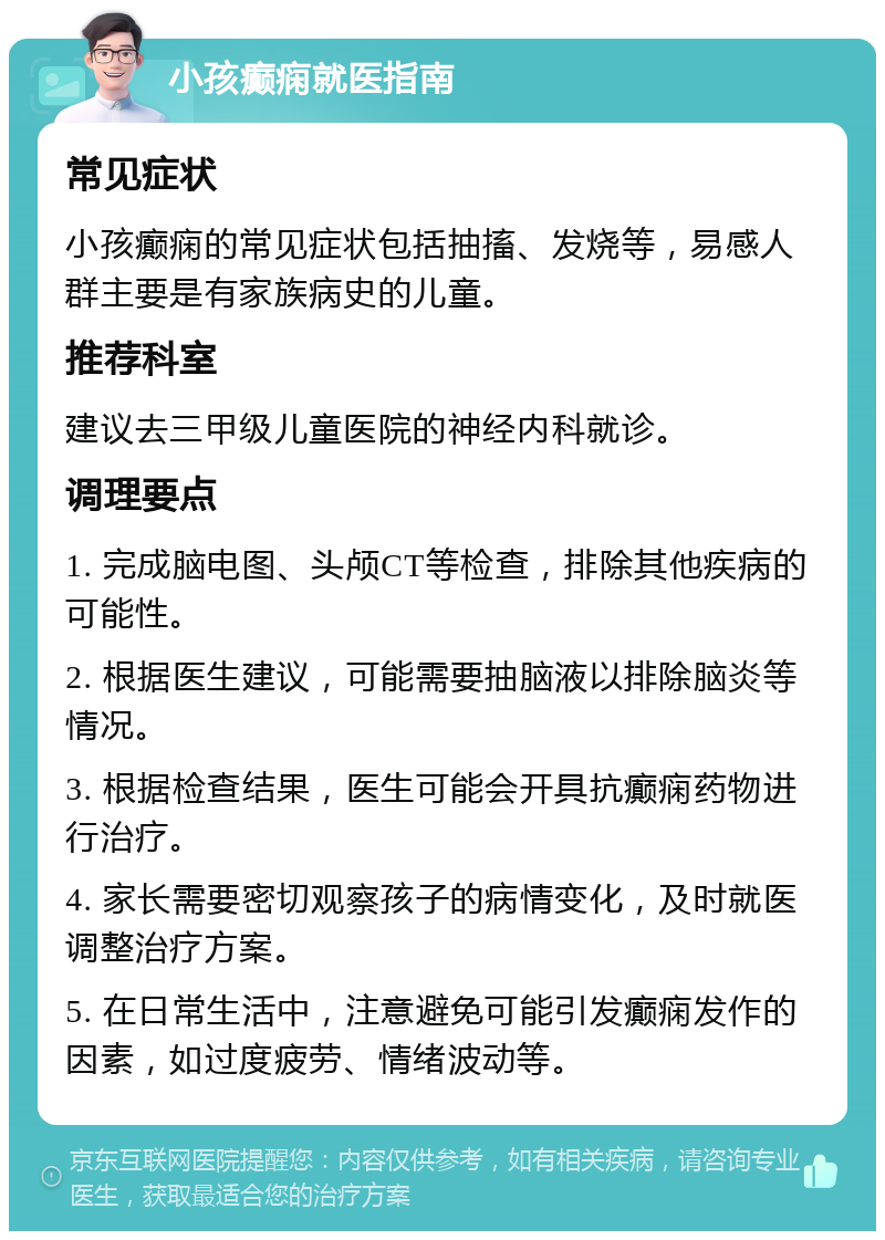 小孩癫痫就医指南 常见症状 小孩癫痫的常见症状包括抽搐、发烧等，易感人群主要是有家族病史的儿童。 推荐科室 建议去三甲级儿童医院的神经内科就诊。 调理要点 1. 完成脑电图、头颅CT等检查，排除其他疾病的可能性。 2. 根据医生建议，可能需要抽脑液以排除脑炎等情况。 3. 根据检查结果，医生可能会开具抗癫痫药物进行治疗。 4. 家长需要密切观察孩子的病情变化，及时就医调整治疗方案。 5. 在日常生活中，注意避免可能引发癫痫发作的因素，如过度疲劳、情绪波动等。