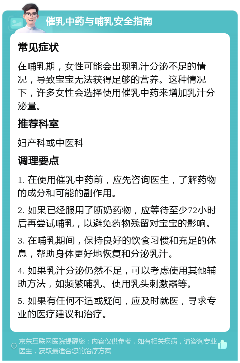 催乳中药与哺乳安全指南 常见症状 在哺乳期，女性可能会出现乳汁分泌不足的情况，导致宝宝无法获得足够的营养。这种情况下，许多女性会选择使用催乳中药来增加乳汁分泌量。 推荐科室 妇产科或中医科 调理要点 1. 在使用催乳中药前，应先咨询医生，了解药物的成分和可能的副作用。 2. 如果已经服用了断奶药物，应等待至少72小时后再尝试哺乳，以避免药物残留对宝宝的影响。 3. 在哺乳期间，保持良好的饮食习惯和充足的休息，帮助身体更好地恢复和分泌乳汁。 4. 如果乳汁分泌仍然不足，可以考虑使用其他辅助方法，如频繁哺乳、使用乳头刺激器等。 5. 如果有任何不适或疑问，应及时就医，寻求专业的医疗建议和治疗。