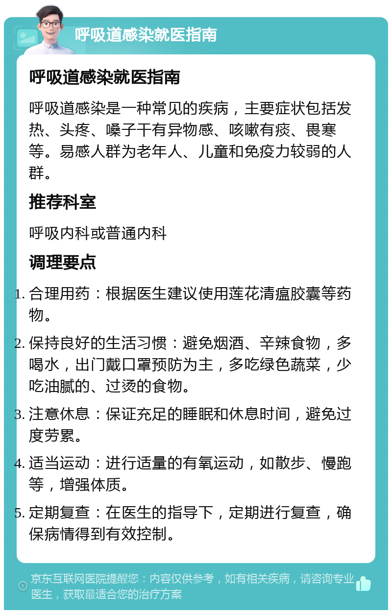 呼吸道感染就医指南 呼吸道感染就医指南 呼吸道感染是一种常见的疾病，主要症状包括发热、头疼、嗓子干有异物感、咳嗽有痰、畏寒等。易感人群为老年人、儿童和免疫力较弱的人群。 推荐科室 呼吸内科或普通内科 调理要点 合理用药：根据医生建议使用莲花清瘟胶囊等药物。 保持良好的生活习惯：避免烟酒、辛辣食物，多喝水，出门戴口罩预防为主，多吃绿色蔬菜，少吃油腻的、过烫的食物。 注意休息：保证充足的睡眠和休息时间，避免过度劳累。 适当运动：进行适量的有氧运动，如散步、慢跑等，增强体质。 定期复查：在医生的指导下，定期进行复查，确保病情得到有效控制。