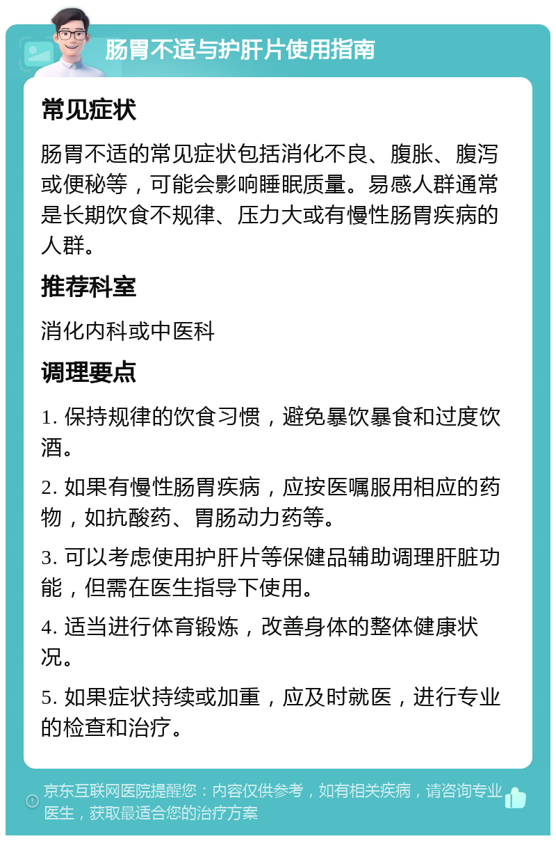 肠胃不适与护肝片使用指南 常见症状 肠胃不适的常见症状包括消化不良、腹胀、腹泻或便秘等，可能会影响睡眠质量。易感人群通常是长期饮食不规律、压力大或有慢性肠胃疾病的人群。 推荐科室 消化内科或中医科 调理要点 1. 保持规律的饮食习惯，避免暴饮暴食和过度饮酒。 2. 如果有慢性肠胃疾病，应按医嘱服用相应的药物，如抗酸药、胃肠动力药等。 3. 可以考虑使用护肝片等保健品辅助调理肝脏功能，但需在医生指导下使用。 4. 适当进行体育锻炼，改善身体的整体健康状况。 5. 如果症状持续或加重，应及时就医，进行专业的检查和治疗。