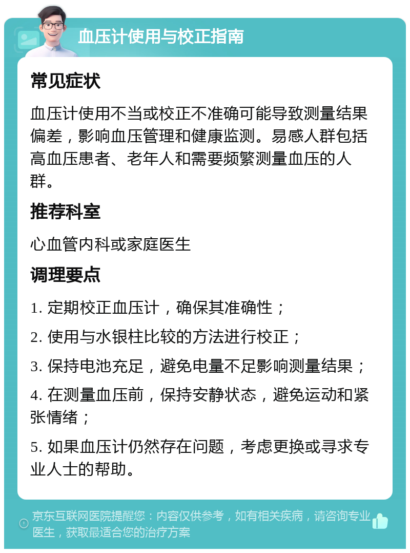 血压计使用与校正指南 常见症状 血压计使用不当或校正不准确可能导致测量结果偏差，影响血压管理和健康监测。易感人群包括高血压患者、老年人和需要频繁测量血压的人群。 推荐科室 心血管内科或家庭医生 调理要点 1. 定期校正血压计，确保其准确性； 2. 使用与水银柱比较的方法进行校正； 3. 保持电池充足，避免电量不足影响测量结果； 4. 在测量血压前，保持安静状态，避免运动和紧张情绪； 5. 如果血压计仍然存在问题，考虑更换或寻求专业人士的帮助。