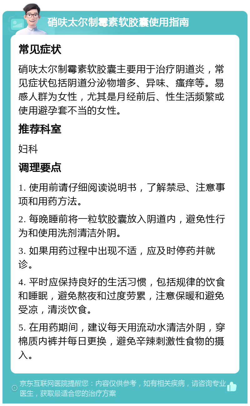 硝呋太尔制霉素软胶囊使用指南 常见症状 硝呋太尔制霉素软胶囊主要用于治疗阴道炎，常见症状包括阴道分泌物增多、异味、瘙痒等。易感人群为女性，尤其是月经前后、性生活频繁或使用避孕套不当的女性。 推荐科室 妇科 调理要点 1. 使用前请仔细阅读说明书，了解禁忌、注意事项和用药方法。 2. 每晚睡前将一粒软胶囊放入阴道内，避免性行为和使用洗剂清洁外阴。 3. 如果用药过程中出现不适，应及时停药并就诊。 4. 平时应保持良好的生活习惯，包括规律的饮食和睡眠，避免熬夜和过度劳累，注意保暖和避免受凉，清淡饮食。 5. 在用药期间，建议每天用流动水清洁外阴，穿棉质内裤并每日更换，避免辛辣刺激性食物的摄入。