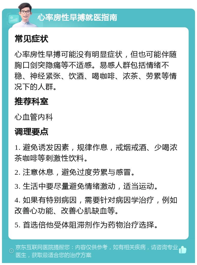 心率房性早搏就医指南 常见症状 心率房性早搏可能没有明显症状，但也可能伴随胸口剑突隐痛等不适感。易感人群包括情绪不稳、神经紧张、饮酒、喝咖啡、浓茶、劳累等情况下的人群。 推荐科室 心血管内科 调理要点 1. 避免诱发因素，规律作息，戒烟戒酒、少喝浓茶咖啡等刺激性饮料。 2. 注意休息，避免过度劳累与感冒。 3. 生活中要尽量避免情绪激动，适当运动。 4. 如果有特别病因，需要针对病因学治疗，例如改善心功能、改善心肌缺血等。 5. 首选倍他受体阻滞剂作为药物治疗选择。