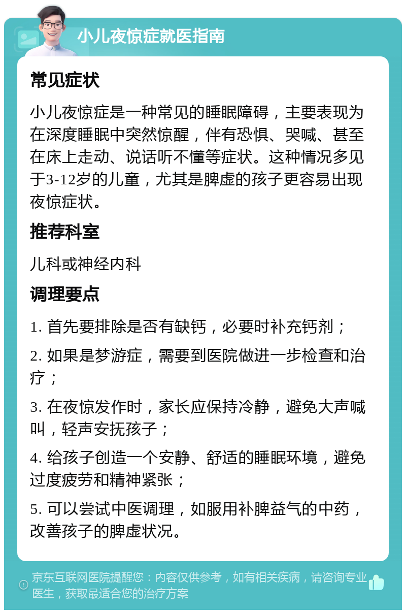 小儿夜惊症就医指南 常见症状 小儿夜惊症是一种常见的睡眠障碍，主要表现为在深度睡眠中突然惊醒，伴有恐惧、哭喊、甚至在床上走动、说话听不懂等症状。这种情况多见于3-12岁的儿童，尤其是脾虚的孩子更容易出现夜惊症状。 推荐科室 儿科或神经内科 调理要点 1. 首先要排除是否有缺钙，必要时补充钙剂； 2. 如果是梦游症，需要到医院做进一步检查和治疗； 3. 在夜惊发作时，家长应保持冷静，避免大声喊叫，轻声安抚孩子； 4. 给孩子创造一个安静、舒适的睡眠环境，避免过度疲劳和精神紧张； 5. 可以尝试中医调理，如服用补脾益气的中药，改善孩子的脾虚状况。