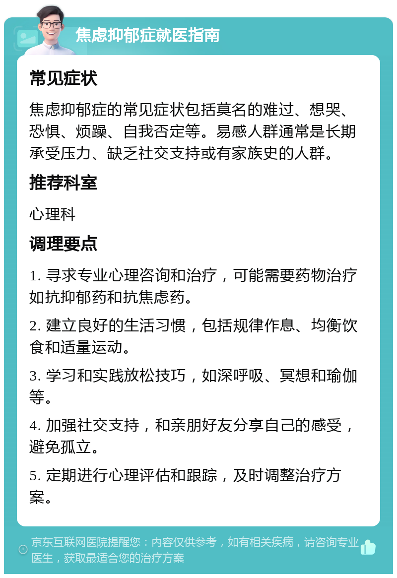 焦虑抑郁症就医指南 常见症状 焦虑抑郁症的常见症状包括莫名的难过、想哭、恐惧、烦躁、自我否定等。易感人群通常是长期承受压力、缺乏社交支持或有家族史的人群。 推荐科室 心理科 调理要点 1. 寻求专业心理咨询和治疗，可能需要药物治疗如抗抑郁药和抗焦虑药。 2. 建立良好的生活习惯，包括规律作息、均衡饮食和适量运动。 3. 学习和实践放松技巧，如深呼吸、冥想和瑜伽等。 4. 加强社交支持，和亲朋好友分享自己的感受，避免孤立。 5. 定期进行心理评估和跟踪，及时调整治疗方案。