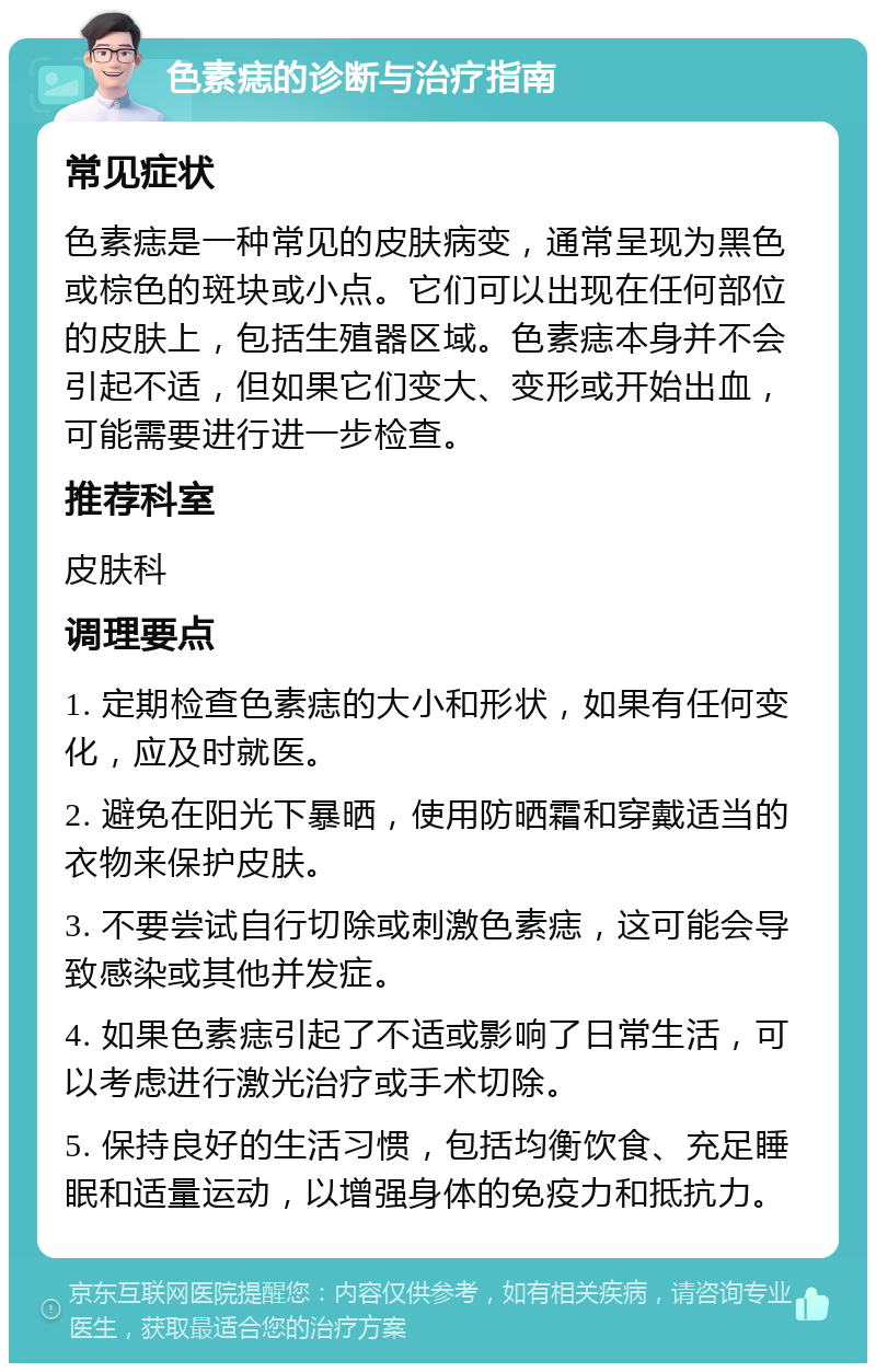 色素痣的诊断与治疗指南 常见症状 色素痣是一种常见的皮肤病变，通常呈现为黑色或棕色的斑块或小点。它们可以出现在任何部位的皮肤上，包括生殖器区域。色素痣本身并不会引起不适，但如果它们变大、变形或开始出血，可能需要进行进一步检查。 推荐科室 皮肤科 调理要点 1. 定期检查色素痣的大小和形状，如果有任何变化，应及时就医。 2. 避免在阳光下暴晒，使用防晒霜和穿戴适当的衣物来保护皮肤。 3. 不要尝试自行切除或刺激色素痣，这可能会导致感染或其他并发症。 4. 如果色素痣引起了不适或影响了日常生活，可以考虑进行激光治疗或手术切除。 5. 保持良好的生活习惯，包括均衡饮食、充足睡眠和适量运动，以增强身体的免疫力和抵抗力。