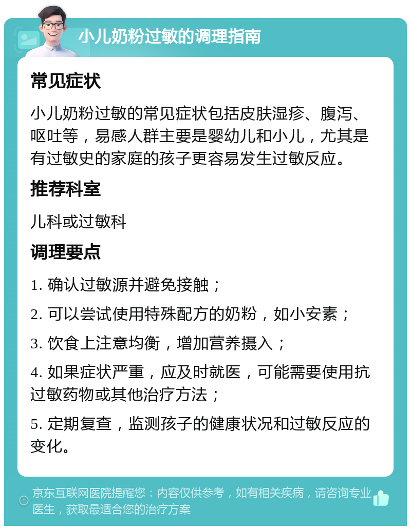 小儿奶粉过敏的调理指南 常见症状 小儿奶粉过敏的常见症状包括皮肤湿疹、腹泻、呕吐等，易感人群主要是婴幼儿和小儿，尤其是有过敏史的家庭的孩子更容易发生过敏反应。 推荐科室 儿科或过敏科 调理要点 1. 确认过敏源并避免接触； 2. 可以尝试使用特殊配方的奶粉，如小安素； 3. 饮食上注意均衡，增加营养摄入； 4. 如果症状严重，应及时就医，可能需要使用抗过敏药物或其他治疗方法； 5. 定期复查，监测孩子的健康状况和过敏反应的变化。