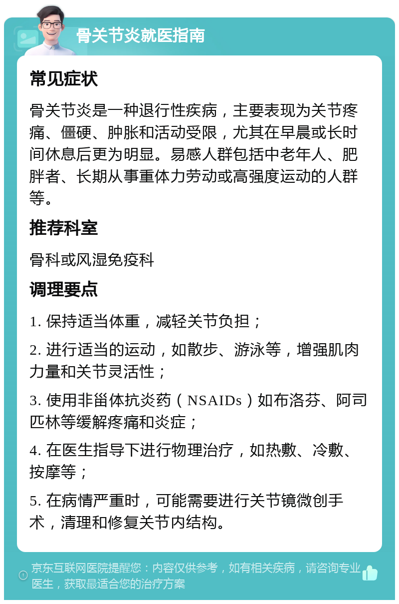 骨关节炎就医指南 常见症状 骨关节炎是一种退行性疾病，主要表现为关节疼痛、僵硬、肿胀和活动受限，尤其在早晨或长时间休息后更为明显。易感人群包括中老年人、肥胖者、长期从事重体力劳动或高强度运动的人群等。 推荐科室 骨科或风湿免疫科 调理要点 1. 保持适当体重，减轻关节负担； 2. 进行适当的运动，如散步、游泳等，增强肌肉力量和关节灵活性； 3. 使用非甾体抗炎药（NSAIDs）如布洛芬、阿司匹林等缓解疼痛和炎症； 4. 在医生指导下进行物理治疗，如热敷、冷敷、按摩等； 5. 在病情严重时，可能需要进行关节镜微创手术，清理和修复关节内结构。