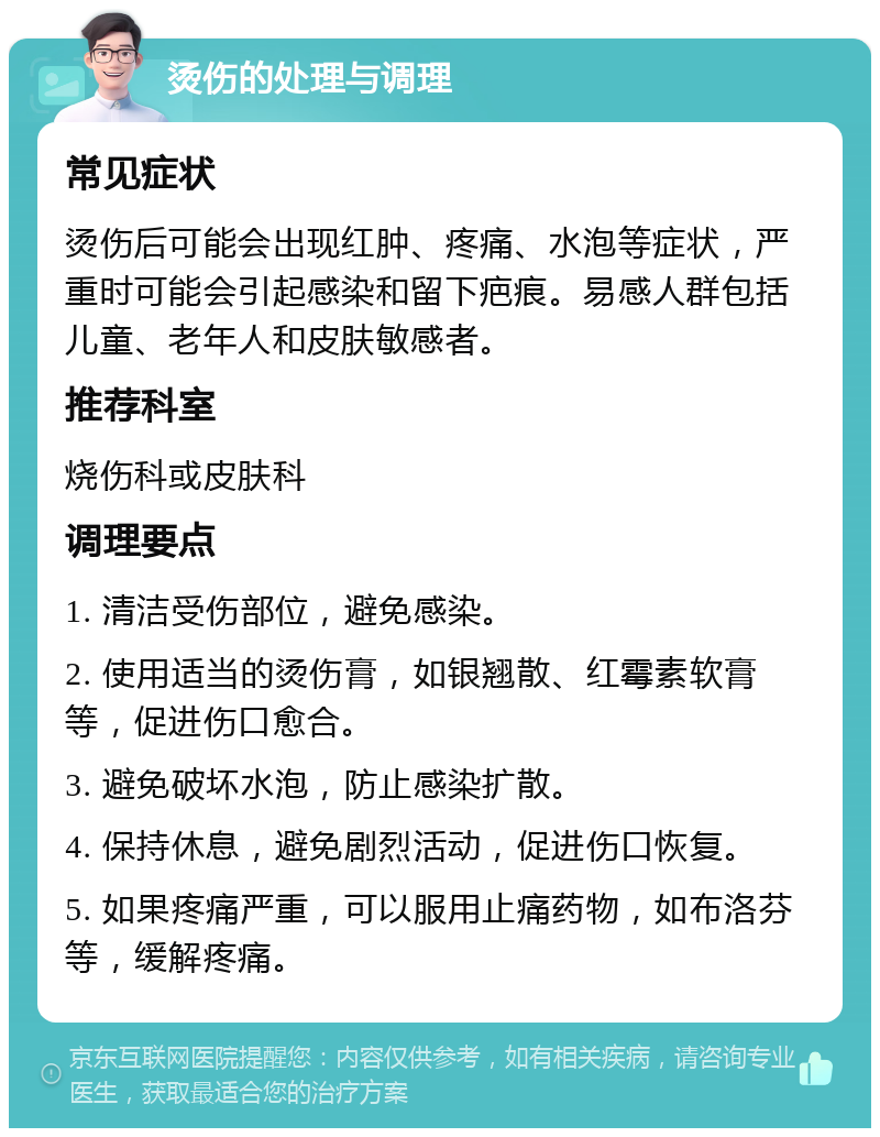 烫伤的处理与调理 常见症状 烫伤后可能会出现红肿、疼痛、水泡等症状，严重时可能会引起感染和留下疤痕。易感人群包括儿童、老年人和皮肤敏感者。 推荐科室 烧伤科或皮肤科 调理要点 1. 清洁受伤部位，避免感染。 2. 使用适当的烫伤膏，如银翘散、红霉素软膏等，促进伤口愈合。 3. 避免破坏水泡，防止感染扩散。 4. 保持休息，避免剧烈活动，促进伤口恢复。 5. 如果疼痛严重，可以服用止痛药物，如布洛芬等，缓解疼痛。