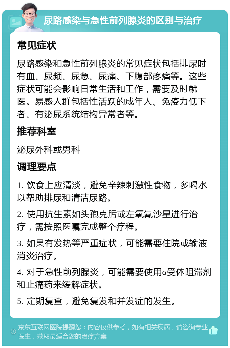 尿路感染与急性前列腺炎的区别与治疗 常见症状 尿路感染和急性前列腺炎的常见症状包括排尿时有血、尿频、尿急、尿痛、下腹部疼痛等。这些症状可能会影响日常生活和工作，需要及时就医。易感人群包括性活跃的成年人、免疫力低下者、有泌尿系统结构异常者等。 推荐科室 泌尿外科或男科 调理要点 1. 饮食上应清淡，避免辛辣刺激性食物，多喝水以帮助排尿和清洁尿路。 2. 使用抗生素如头孢克肟或左氧氟沙星进行治疗，需按照医嘱完成整个疗程。 3. 如果有发热等严重症状，可能需要住院或输液消炎治疗。 4. 对于急性前列腺炎，可能需要使用α受体阻滞剂和止痛药来缓解症状。 5. 定期复查，避免复发和并发症的发生。