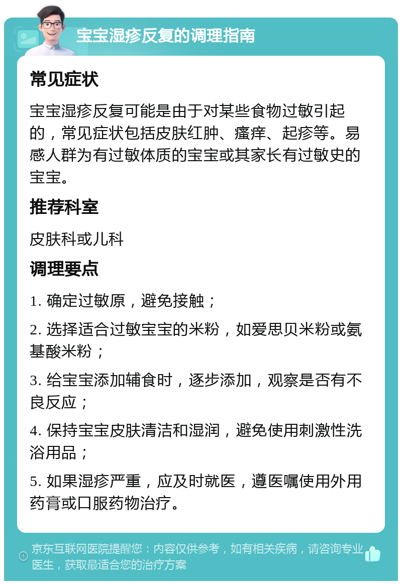 宝宝湿疹反复的调理指南 常见症状 宝宝湿疹反复可能是由于对某些食物过敏引起的，常见症状包括皮肤红肿、瘙痒、起疹等。易感人群为有过敏体质的宝宝或其家长有过敏史的宝宝。 推荐科室 皮肤科或儿科 调理要点 1. 确定过敏原，避免接触； 2. 选择适合过敏宝宝的米粉，如爱思贝米粉或氨基酸米粉； 3. 给宝宝添加辅食时，逐步添加，观察是否有不良反应； 4. 保持宝宝皮肤清洁和湿润，避免使用刺激性洗浴用品； 5. 如果湿疹严重，应及时就医，遵医嘱使用外用药膏或口服药物治疗。