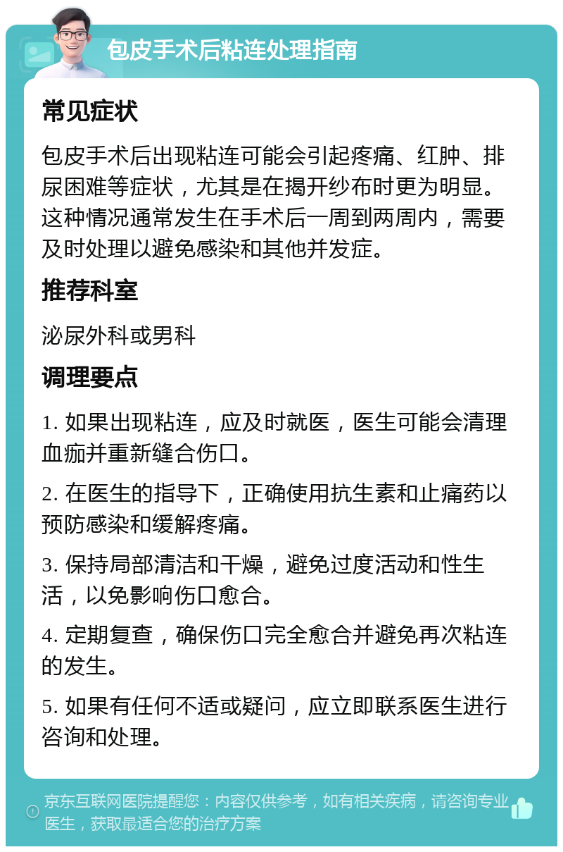 包皮手术后粘连处理指南 常见症状 包皮手术后出现粘连可能会引起疼痛、红肿、排尿困难等症状，尤其是在揭开纱布时更为明显。这种情况通常发生在手术后一周到两周内，需要及时处理以避免感染和其他并发症。 推荐科室 泌尿外科或男科 调理要点 1. 如果出现粘连，应及时就医，医生可能会清理血痂并重新缝合伤口。 2. 在医生的指导下，正确使用抗生素和止痛药以预防感染和缓解疼痛。 3. 保持局部清洁和干燥，避免过度活动和性生活，以免影响伤口愈合。 4. 定期复查，确保伤口完全愈合并避免再次粘连的发生。 5. 如果有任何不适或疑问，应立即联系医生进行咨询和处理。