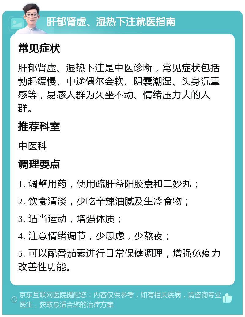 肝郁肾虚、湿热下注就医指南 常见症状 肝郁肾虚、湿热下注是中医诊断，常见症状包括勃起缓慢、中途偶尔会软、阴囊潮湿、头身沉重感等，易感人群为久坐不动、情绪压力大的人群。 推荐科室 中医科 调理要点 1. 调整用药，使用疏肝益阳胶囊和二妙丸； 2. 饮食清淡，少吃辛辣油腻及生冷食物； 3. 适当运动，增强体质； 4. 注意情绪调节，少思虑，少熬夜； 5. 可以配番茄素进行日常保健调理，增强免疫力改善性功能。