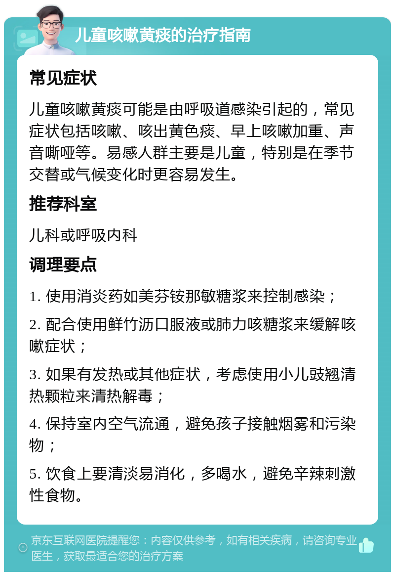 儿童咳嗽黄痰的治疗指南 常见症状 儿童咳嗽黄痰可能是由呼吸道感染引起的，常见症状包括咳嗽、咳出黄色痰、早上咳嗽加重、声音嘶哑等。易感人群主要是儿童，特别是在季节交替或气候变化时更容易发生。 推荐科室 儿科或呼吸内科 调理要点 1. 使用消炎药如美芬铵那敏糖浆来控制感染； 2. 配合使用鲜竹沥口服液或肺力咳糖浆来缓解咳嗽症状； 3. 如果有发热或其他症状，考虑使用小儿豉翘清热颗粒来清热解毒； 4. 保持室内空气流通，避免孩子接触烟雾和污染物； 5. 饮食上要清淡易消化，多喝水，避免辛辣刺激性食物。