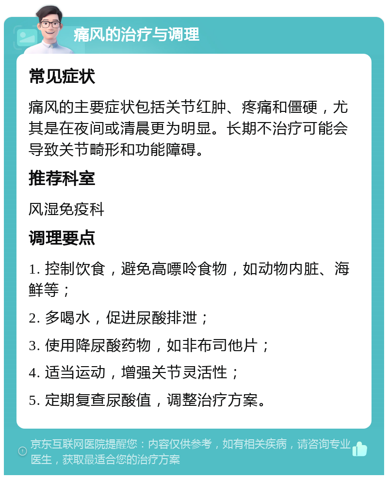 痛风的治疗与调理 常见症状 痛风的主要症状包括关节红肿、疼痛和僵硬，尤其是在夜间或清晨更为明显。长期不治疗可能会导致关节畸形和功能障碍。 推荐科室 风湿免疫科 调理要点 1. 控制饮食，避免高嘌呤食物，如动物内脏、海鲜等； 2. 多喝水，促进尿酸排泄； 3. 使用降尿酸药物，如非布司他片； 4. 适当运动，增强关节灵活性； 5. 定期复查尿酸值，调整治疗方案。