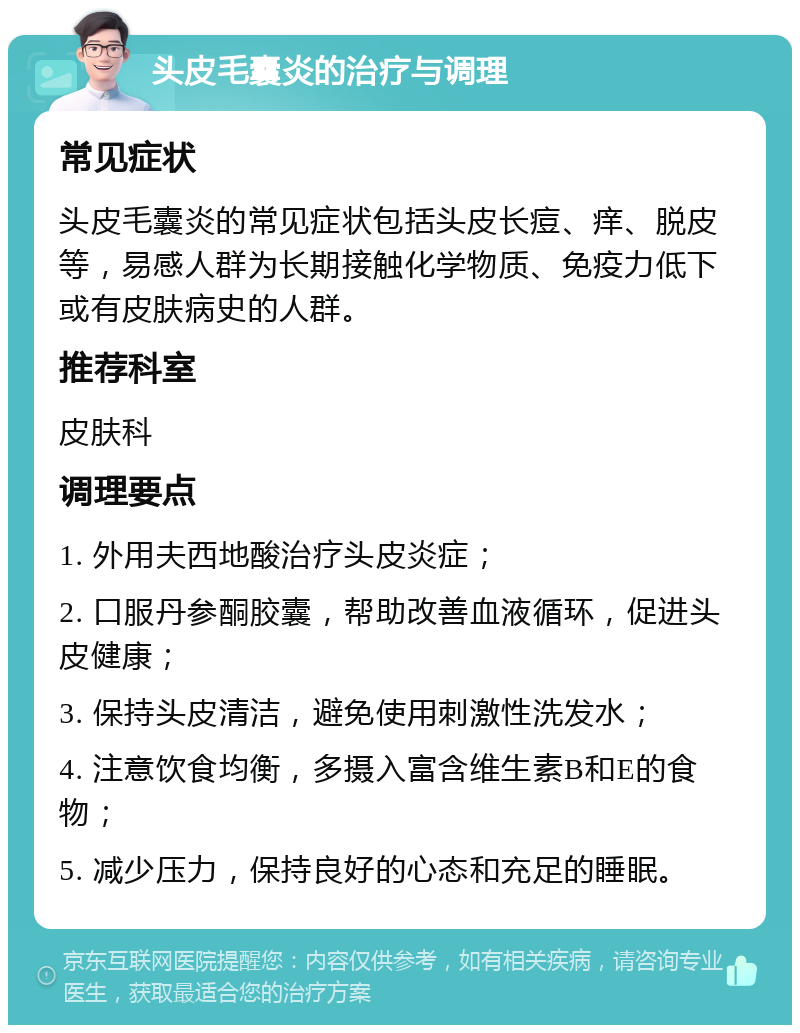 头皮毛囊炎的治疗与调理 常见症状 头皮毛囊炎的常见症状包括头皮长痘、痒、脱皮等，易感人群为长期接触化学物质、免疫力低下或有皮肤病史的人群。 推荐科室 皮肤科 调理要点 1. 外用夫西地酸治疗头皮炎症； 2. 口服丹参酮胶囊，帮助改善血液循环，促进头皮健康； 3. 保持头皮清洁，避免使用刺激性洗发水； 4. 注意饮食均衡，多摄入富含维生素B和E的食物； 5. 减少压力，保持良好的心态和充足的睡眠。