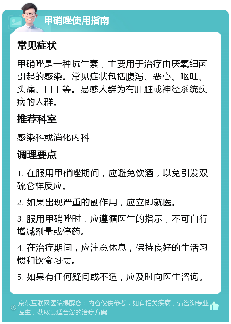 甲硝唑使用指南 常见症状 甲硝唑是一种抗生素，主要用于治疗由厌氧细菌引起的感染。常见症状包括腹泻、恶心、呕吐、头痛、口干等。易感人群为有肝脏或神经系统疾病的人群。 推荐科室 感染科或消化内科 调理要点 1. 在服用甲硝唑期间，应避免饮酒，以免引发双硫仑样反应。 2. 如果出现严重的副作用，应立即就医。 3. 服用甲硝唑时，应遵循医生的指示，不可自行增减剂量或停药。 4. 在治疗期间，应注意休息，保持良好的生活习惯和饮食习惯。 5. 如果有任何疑问或不适，应及时向医生咨询。