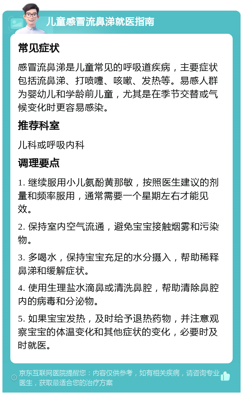 儿童感冒流鼻涕就医指南 常见症状 感冒流鼻涕是儿童常见的呼吸道疾病，主要症状包括流鼻涕、打喷嚏、咳嗽、发热等。易感人群为婴幼儿和学龄前儿童，尤其是在季节交替或气候变化时更容易感染。 推荐科室 儿科或呼吸内科 调理要点 1. 继续服用小儿氨酚黄那敏，按照医生建议的剂量和频率服用，通常需要一个星期左右才能见效。 2. 保持室内空气流通，避免宝宝接触烟雾和污染物。 3. 多喝水，保持宝宝充足的水分摄入，帮助稀释鼻涕和缓解症状。 4. 使用生理盐水滴鼻或清洗鼻腔，帮助清除鼻腔内的病毒和分泌物。 5. 如果宝宝发热，及时给予退热药物，并注意观察宝宝的体温变化和其他症状的变化，必要时及时就医。