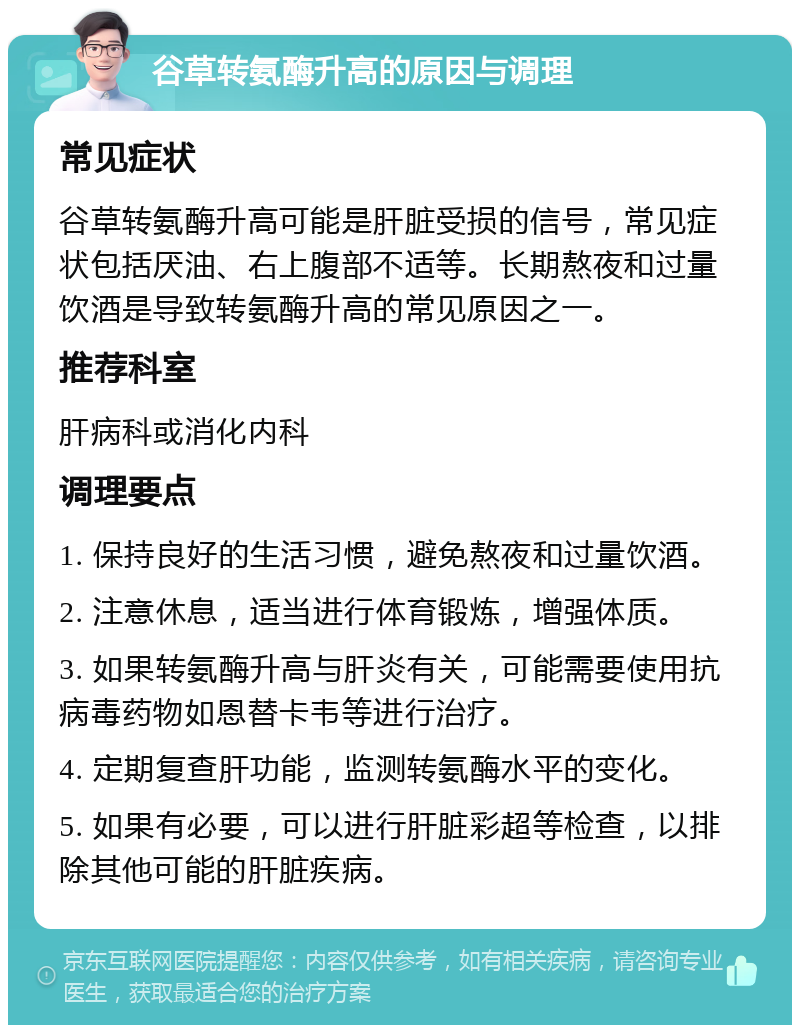 谷草转氨酶升高的原因与调理 常见症状 谷草转氨酶升高可能是肝脏受损的信号，常见症状包括厌油、右上腹部不适等。长期熬夜和过量饮酒是导致转氨酶升高的常见原因之一。 推荐科室 肝病科或消化内科 调理要点 1. 保持良好的生活习惯，避免熬夜和过量饮酒。 2. 注意休息，适当进行体育锻炼，增强体质。 3. 如果转氨酶升高与肝炎有关，可能需要使用抗病毒药物如恩替卡韦等进行治疗。 4. 定期复查肝功能，监测转氨酶水平的变化。 5. 如果有必要，可以进行肝脏彩超等检查，以排除其他可能的肝脏疾病。